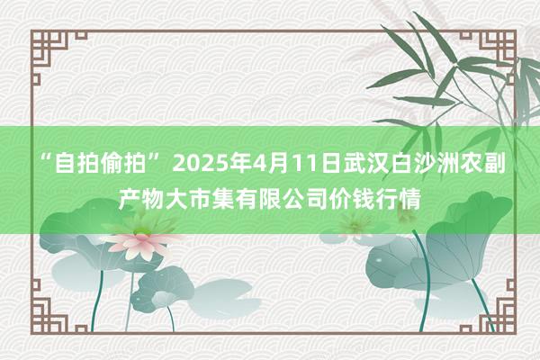 “自拍偷拍” 2025年4月11日武汉白沙洲农副产物大市集有限公司价钱行情