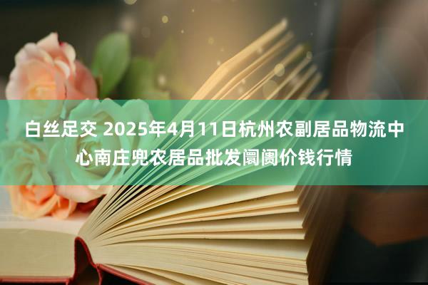 白丝足交 2025年4月11日杭州农副居品物流中心南庄兜农居品批发阛阓价钱行情