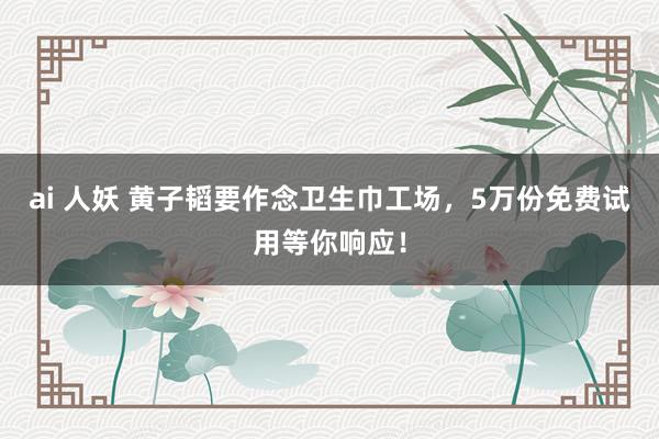 ai 人妖 黄子韬要作念卫生巾工场，5万份免费试用等你响应！