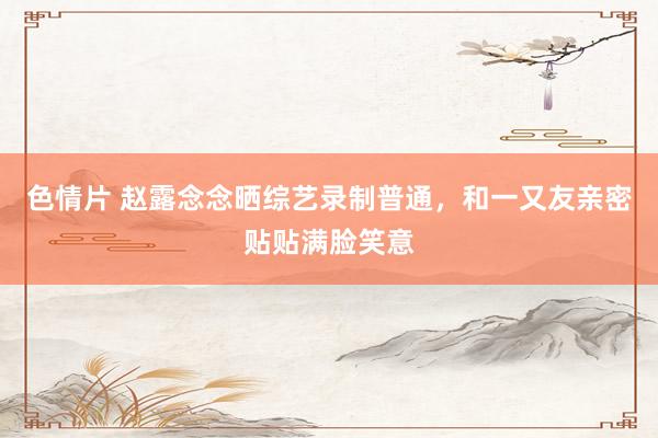 色情片 赵露念念晒综艺录制普通，和一又友亲密贴贴满脸笑意