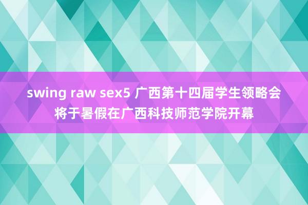 swing raw sex5 广西第十四届学生领略会将于暑假在广西科技师范学院开幕