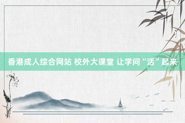 香港成人综合网站 校外大课堂 让学问“活”起来