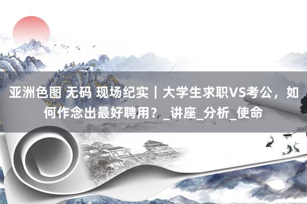 亚洲色图 无码 现场纪实｜大学生求职VS考公，如何作念出最好聘用？_讲座_分析_使命