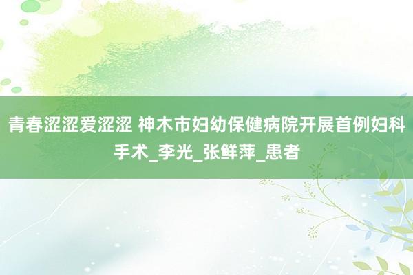 青春涩涩爱涩涩 神木市妇幼保健病院开展首例妇科手术_李光_张鲜萍_患者