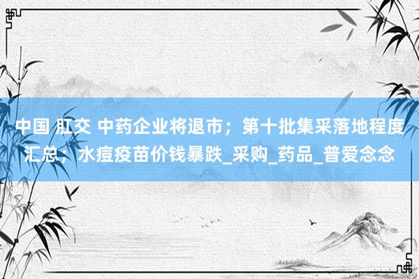 中国 肛交 中药企业将退市；第十批集采落地程度汇总；水痘疫苗价钱暴跌_采购_药品_普爱念念