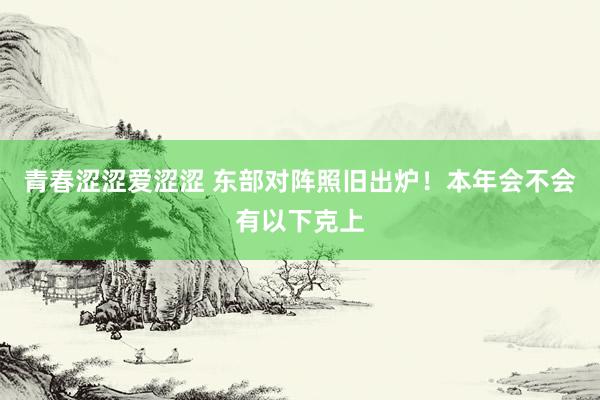青春涩涩爱涩涩 东部对阵照旧出炉！本年会不会有以下克上