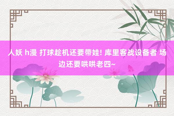 人妖 h漫 打球趁机还要带娃! 库里客战设备者 场边还要哄哄老四~