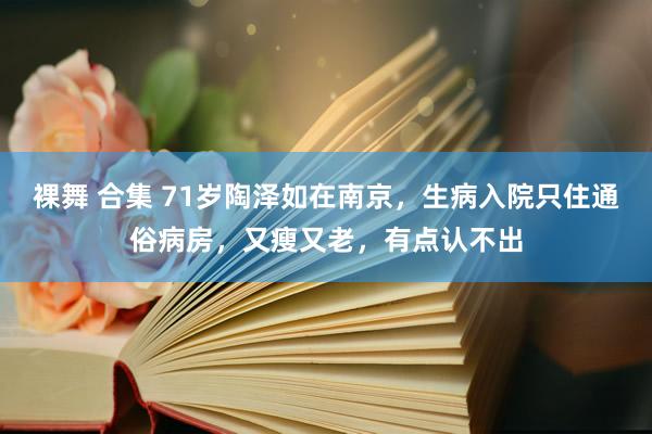 裸舞 合集 71岁陶泽如在南京，生病入院只住通俗病房，又瘦又老，有点认不出