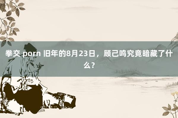 拳交 porn 旧年的8月23日,顾己鸣究竟暗藏了什么?