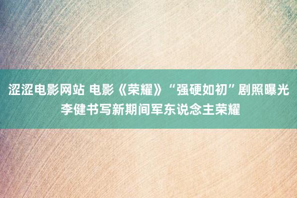 涩涩电影网站 电影《荣耀》“强硬如初”剧照曝光 李健书写新期间军东说念主荣耀