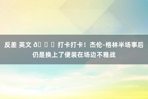 反差 英文 😆打卡打卡！杰伦-格林半场事后仍是换上了便装在场边不雅战