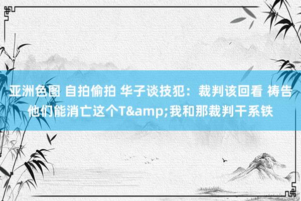 亚洲色图 自拍偷拍 华子谈技犯：裁判该回看 祷告他们能消亡这个T&我和那裁判干系铁