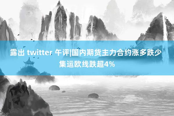露出 twitter 午评|国内期货主力合约涨多跌少 集运欧线跌超4%