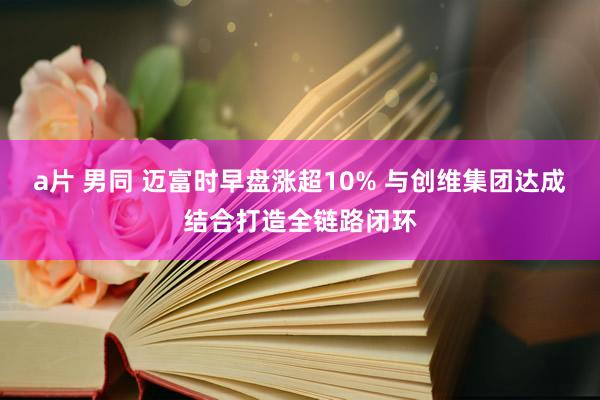 a片 男同 迈富时早盘涨超10% 与创维集团达成结合打造全链路闭环