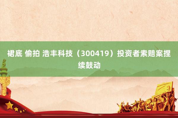 裙底 偷拍 浩丰科技（300419）投资者索赔案捏续鼓动