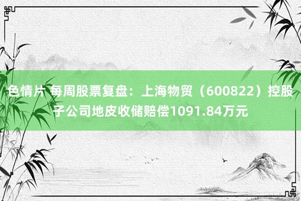 色情片 每周股票复盘：上海物贸（600822）控股子公司地皮收储赔偿1091.84万元