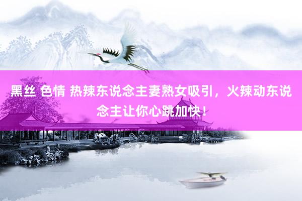 黑丝 色情 热辣东说念主妻熟女吸引，火辣动东说念主让你心跳加快！