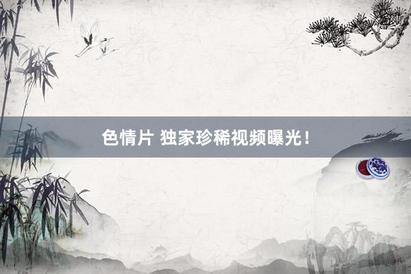 色情片 独家珍稀视频曝光！