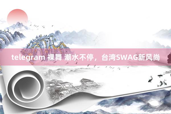 telegram 裸舞 潮水不停，台湾SWAG新风尚