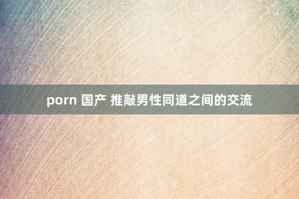 porn 国产 推敲男性同道之间的交流