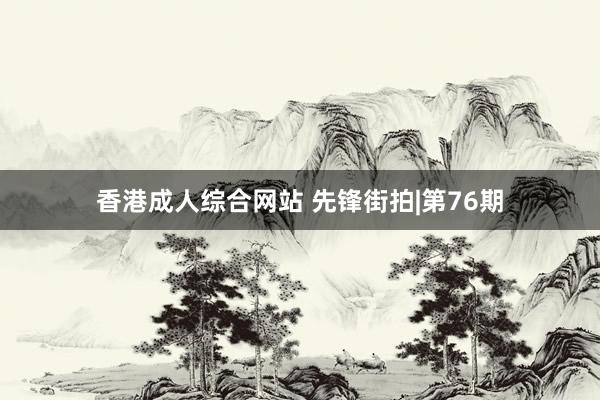 香港成人综合网站 先锋街拍|第76期