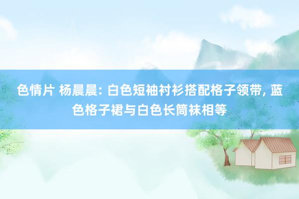 色情片 杨晨晨: 白色短袖衬衫搭配格子领带， 蓝色格子裙与白色长筒袜相等
