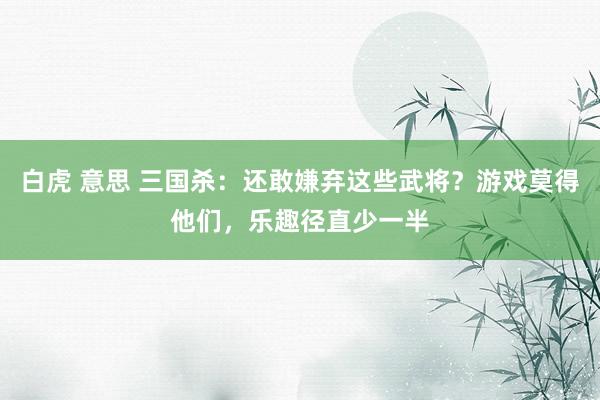 白虎 意思 三国杀：还敢嫌弃这些武将？游戏莫得他们，乐趣径直少一半