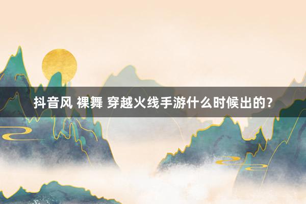 抖音风 裸舞 穿越火线手游什么时候出的？