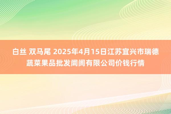 白丝 双马尾 2025年4月15日江苏宜兴市瑞德蔬菜果品批发阛阓有限公司价钱行情