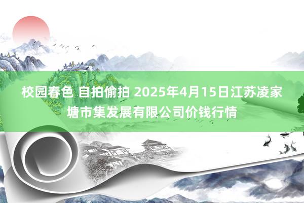校园春色 自拍偷拍 2025年4月15日江苏凌家塘市集发展有限公司价钱行情