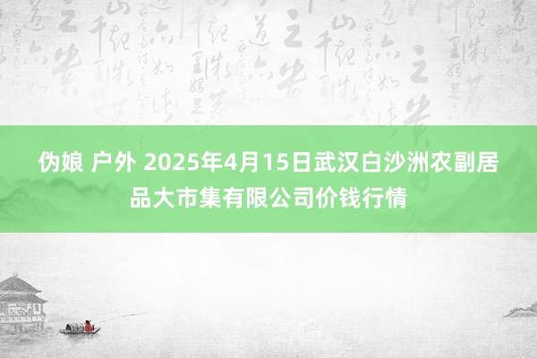 伪娘 户外 2025年4月15日武汉白沙洲农副居品大市集有限公司价钱行情