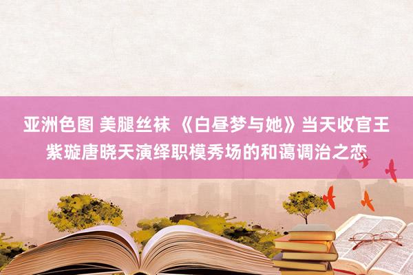 亚洲色图 美腿丝袜 《白昼梦与她》当天收官王紫璇唐晓天演绎职模秀场的和蔼调治之恋