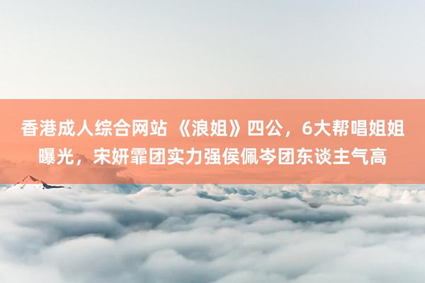 香港成人综合网站 《浪姐》四公，6大帮唱姐姐曝光，宋妍霏团实力强侯佩岑团东谈主气高
