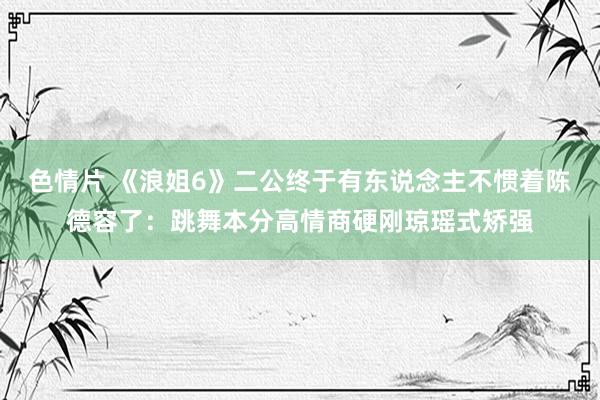色情片 《浪姐6》二公终于有东说念主不惯着陈德容了：跳舞本分高情商硬刚琼瑶式矫强
