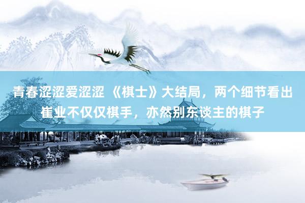 青春涩涩爱涩涩 《棋士》大结局，两个细节看出崔业不仅仅棋手，亦然别东谈主的棋子