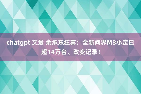 chatgpt 文爱 余承东狂喜：全新问界M8小定已超14万台、改变记录！