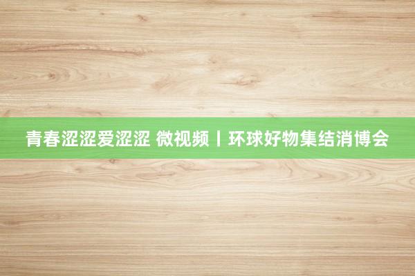 青春涩涩爱涩涩 微视频丨环球好物集结消博会