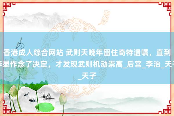 香港成人综合网站 武则天晚年留住奇特遗嘱，直到李显作念了决定，才发现武则机动崇高_后宫_李治_天子