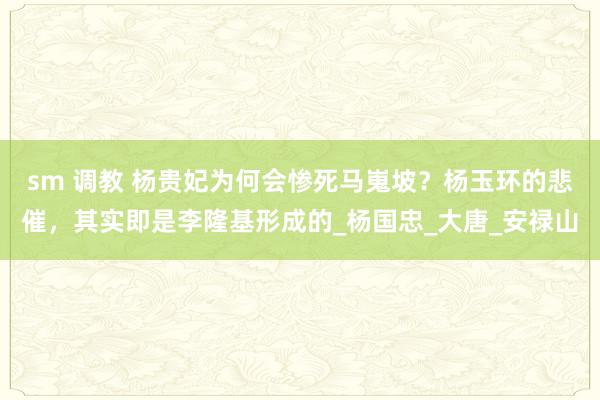 sm 调教 杨贵妃为何会惨死马嵬坡？杨玉环的悲催，其实即是李隆基形成的_杨国忠_大唐_安禄山