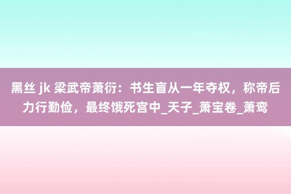 黑丝 jk 梁武帝萧衍：书生盲从一年夺权，称帝后力行勤俭，最终饿死宫中_天子_萧宝卷_萧鸾