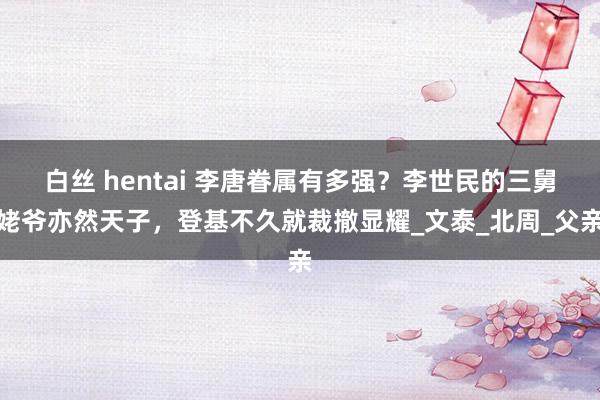白丝 hentai 李唐眷属有多强？李世民的三舅姥爷亦然天子，登基不久就裁撤显耀_文泰_北周_父亲