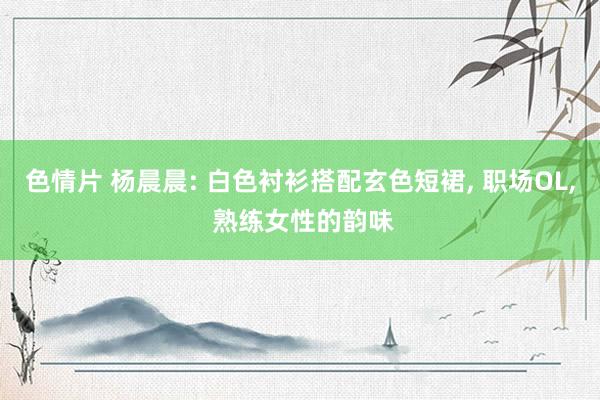 色情片 杨晨晨: 白色衬衫搭配玄色短裙， 职场OL， 熟练女性的韵味