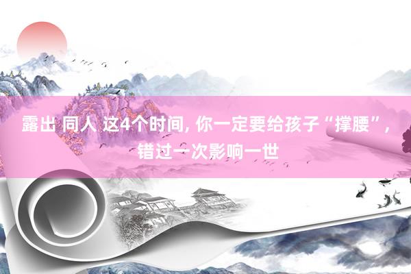 露出 同人 这4个时间， 你一定要给孩子“撑腰”， 错过一次影响一世