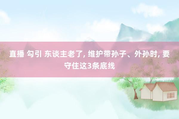 直播 勾引 东谈主老了， 维护带孙子、外孙时， 要守住这3条底线