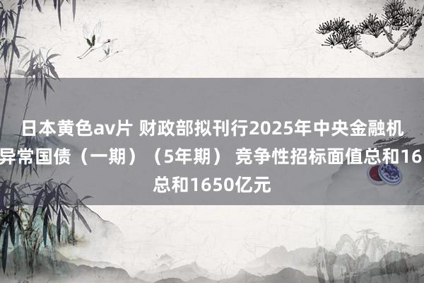 日本黄色av片 财政部拟刊行2025年中央金融机构注资异常国债（一期）（5年期） 竞争性招标面值总和1650亿元