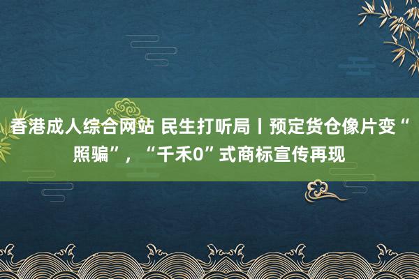 香港成人综合网站 民生打听局丨预定货仓像片变“照骗”，“千禾0”式商标宣传再现