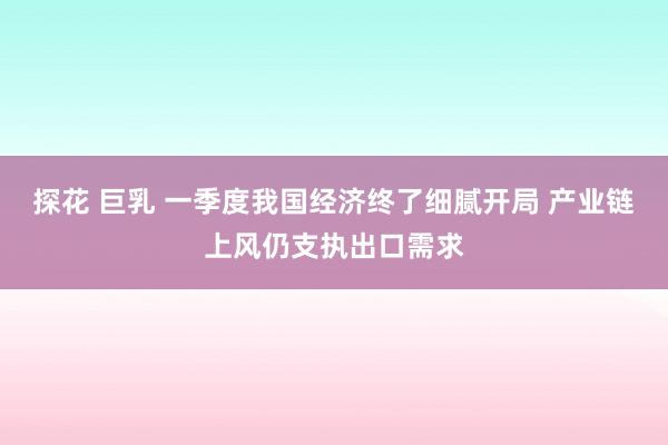 探花 巨乳 一季度我国经济终了细腻开局 产业链上风仍支执出口需求