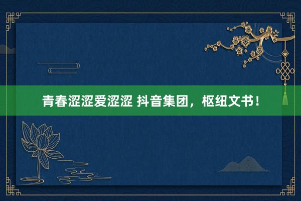 青春涩涩爱涩涩 抖音集团，枢纽文书！