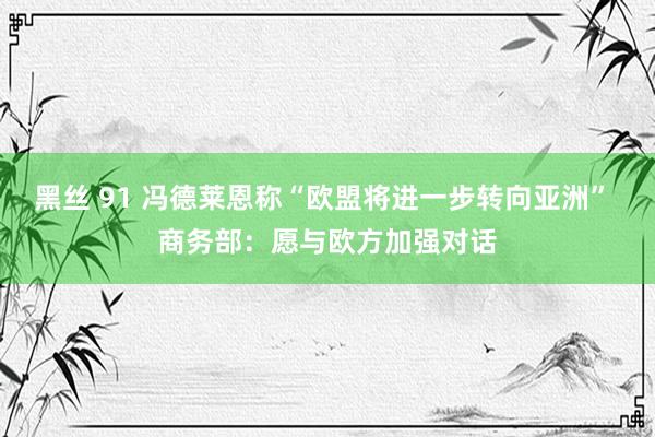 黑丝 91 冯德莱恩称“欧盟将进一步转向亚洲” 商务部：愿与欧方加强对话