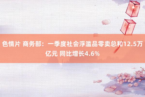 色情片 商务部：一季度社会浮滥品零卖总和12.5万亿元 同比增长4.6%